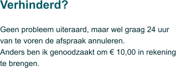 Geen probleem uiteraard, maar wel graag 24 uur van te voren de afspraak annuleren.  Anders ben ik genoodzaakt om € 10,00 in rekening te brengen.  Verhinderd?