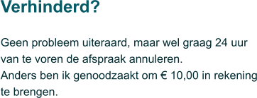 Geen probleem uiteraard, maar wel graag 24 uur van te voren de afspraak annuleren.  Anders ben ik genoodzaakt om € 10,00 in rekening te brengen.  Verhinderd?