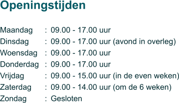 Maandag Dinsdag Woensdag Donderdag Vrijdag Zaterdag Zondag  Openingstijden       ::::::: 09.00 - 17.00 uur 09.00 - 17.00 uur (avond in overleg) 09.00 - 17.00 uur 09.00 - 17.00 uur 09.00 - 15.00 uur (in de even weken) 09.00 - 14.00 uur (om de 6 weken) Gesloten