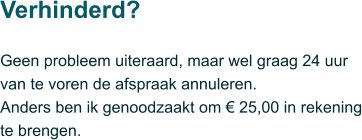 Geen probleem uiteraard, maar wel graag 24 uur van te voren de afspraak annuleren.  Anders ben ik genoodzaakt om € 25,00 in rekening te brengen.  Verhinderd?