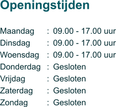 Maandag Dinsdag Woensdag Donderdag Vrijdag Zaterdag Zondag  Openingstijden       ::::::: 09.00 - 17.00 uur 09.00 - 17.00 uur 09.00 - 17.00 uur Gesloten Gesloten Gesloten Gesloten